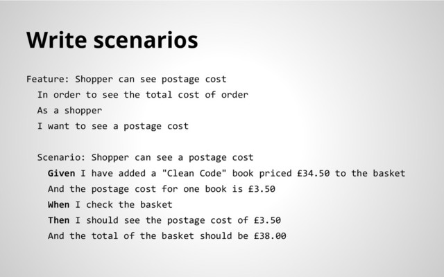 Write scenarios
Feature: Shopper can see postage cost
In order to see the total cost of order
As a shopper
I want to see a postage cost
Scenario: Shopper can see a postage cost
Given I have added a "Clean Code" book priced £34.50 to the basket
And the postage cost for one book is £3.50
When I check the basket
Then I should see the postage cost of £3.50
And the total of the basket should be £38.00
