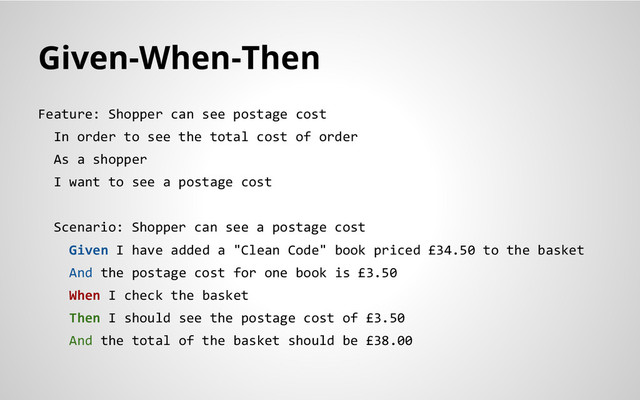 Given-When-Then
Feature: Shopper can see postage cost
In order to see the total cost of order
As a shopper
I want to see a postage cost
Scenario: Shopper can see a postage cost
Given I have added a "Clean Code" book priced £34.50 to the basket
And the postage cost for one book is £3.50
When I check the basket
Then I should see the postage cost of £3.50
And the total of the basket should be £38.00
