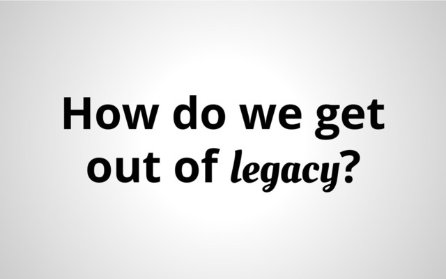How do we get
out of legacy?
