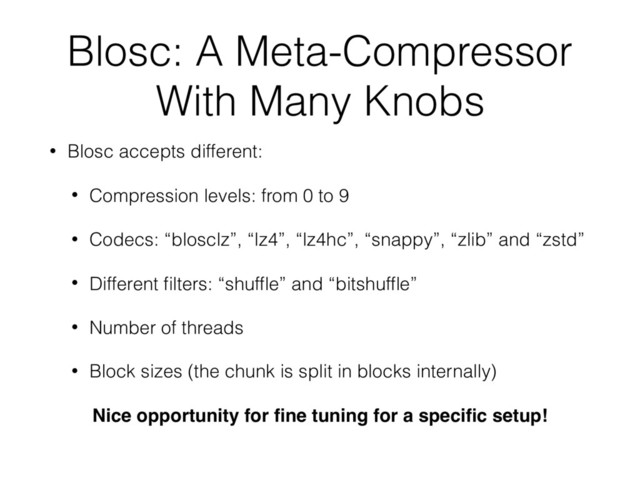 Blosc: A Meta-Compressor
With Many Knobs
• Blosc accepts different:
• Compression levels: from 0 to 9
• Codecs: “blosclz”, “lz4”, “lz4hc”, “snappy”, “zlib” and “zstd”
• Different ﬁlters: “shufﬂe” and “bitshufﬂe”
• Number of threads
• Block sizes (the chunk is split in blocks internally)
Nice opportunity for ﬁne tuning for a speciﬁc setup!
