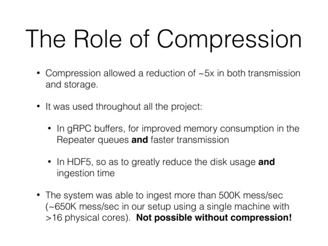 The Role of Compression
• Compression allowed a reduction of ~5x in both transmission
and storage.
• It was used throughout all the project:
• In gRPC buffers, for improved memory consumption in the
Repeater queues and faster transmission
• In HDF5, so as to greatly reduce the disk usage and
ingestion time
• The system was able to ingest more than 500K mess/sec
(~650K mess/sec in our setup using a single machine with
>16 physical cores). Not possible without compression!
