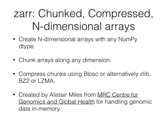 zarr: Chunked, Compressed,
N-dimensional arrays
• Create N-dimensional arrays with any NumPy
dtype.
• Chunk arrays along any dimension.
• Compress chunks using Blosc or alternatively zlib,
BZ2 or LZMA.
• Created by Alistair Miles from MRC Centre for
Genomics and Global Health for handling genomic
data in-memory.
