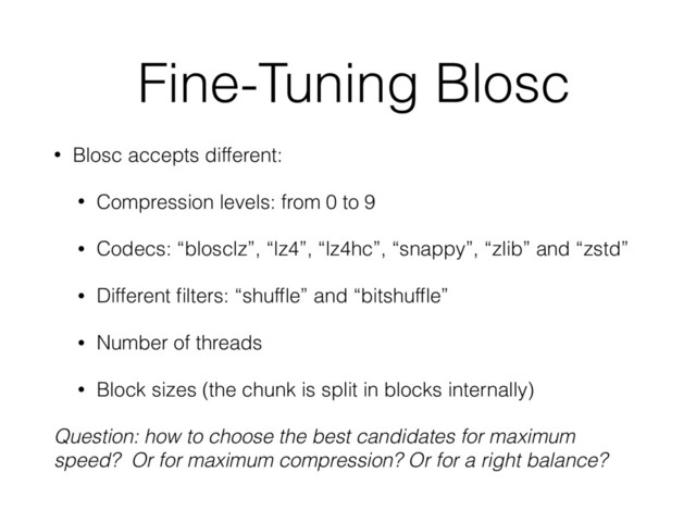 Fine-Tuning Blosc
• Blosc accepts different:
• Compression levels: from 0 to 9
• Codecs: “blosclz”, “lz4”, “lz4hc”, “snappy”, “zlib” and “zstd”
• Different ﬁlters: “shufﬂe” and “bitshufﬂe”
• Number of threads
• Block sizes (the chunk is split in blocks internally)
Question: how to choose the best candidates for maximum
speed? Or for maximum compression? Or for a right balance?
