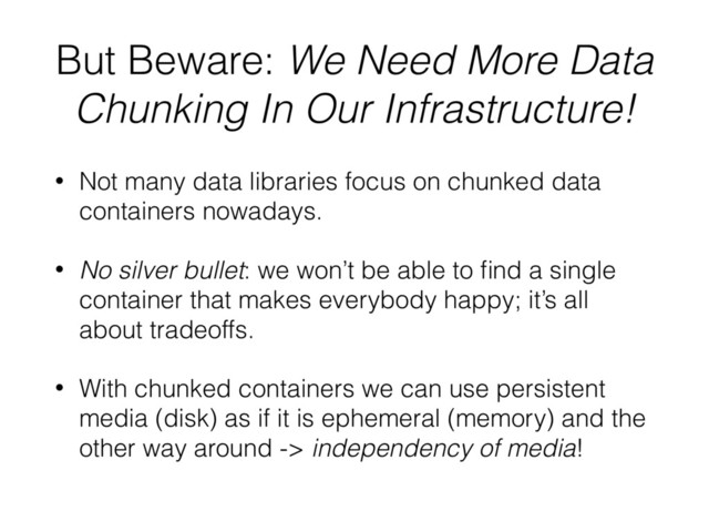 But Beware: We Need More Data
Chunking In Our Infrastructure!
• Not many data libraries focus on chunked data
containers nowadays.
• No silver bullet: we won’t be able to ﬁnd a single
container that makes everybody happy; it’s all
about tradeoffs.
• With chunked containers we can use persistent
media (disk) as if it is ephemeral (memory) and the
other way around -> independency of media!
