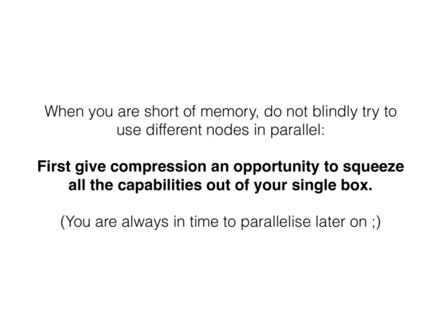 When you are short of memory, do not blindly try to
use different nodes in parallel:
First give compression an opportunity to squeeze
all the capabilities out of your single box.
(You are always in time to parallelise later on ;)
