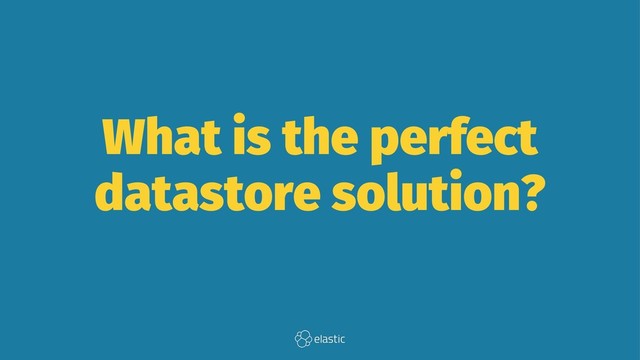 What is the perfect
datastore solution?
