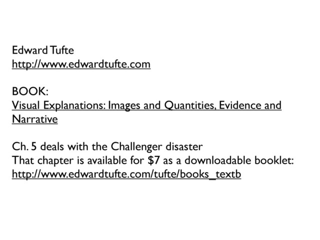 Edward Tufte
http://www.edwardtufte.com
BOOK:
Visual Explanations: Images and Quantities, Evidence and
Narrative
Ch. 5 deals with the Challenger disaster
That chapter is available for $7 as a downloadable booklet:
http://www.edwardtufte.com/tufte/books_textb
