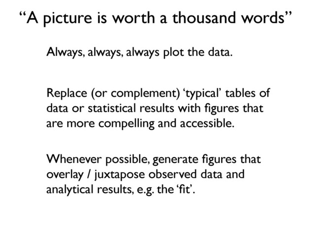 “A picture is worth a thousand words”
Always, always, always plot the data.
Replace (or complement) ‘typical’ tables of
data or statistical results with ﬁgures that
are more compelling and accessible.
Whenever possible, generate ﬁgures that
overlay / juxtapose observed data and
analytical results, e.g. the ‘ﬁt’.
