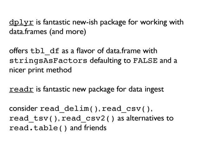 dplyr is fantastic new-ish package for working with
data.frames (and more)
offers tbl_df as a ﬂavor of data.frame with
stringsAsFactors defaulting to FALSE and a
nicer print method
readr is fantastic new package for data ingest
consider read_delim(), read_csv(),
read_tsv(), read_csv2() as alternatives to
read.table() and friends
