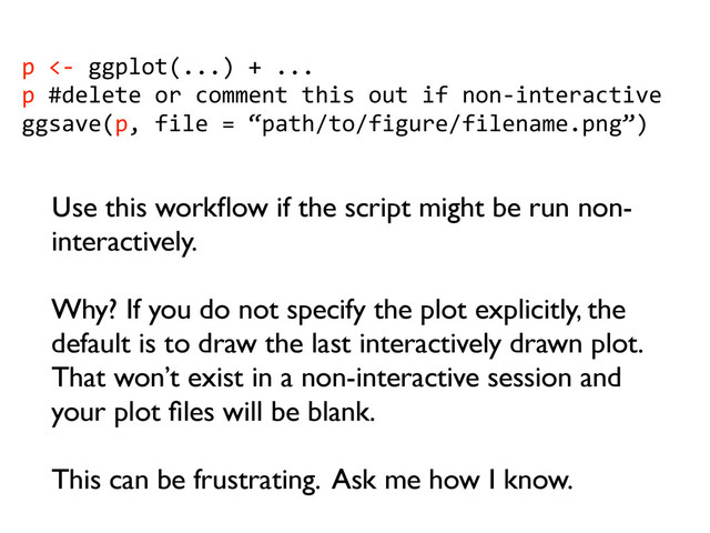 p	  <-­‐	  ggplot(...)	  +	  ...
p	  #delete	  or	  comment	  this	  out	  if	  non-­‐interactive
ggsave(p,	  file	  =	  “path/to/figure/filename.png”)
Use this workﬂow if the script might be run non-
interactively.
Why? If you do not specify the plot explicitly, the
default is to draw the last interactively drawn plot.
That won’t exist in a non-interactive session and
your plot ﬁles will be blank.
This can be frustrating. Ask me how I know.

