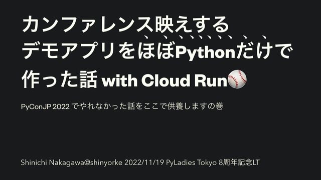 ΧϯϑΝϨϯεө͑͢Δ


σϞΞϓϦΛ΄΅Python͚ͩͰ


࡞ͬͨ࿩ with Cloud Run⚾
ㅟ ㅟ ㅟ ㅟ ㅟ ㅟ ㅟ ㅟ ㅟ ㅟ
PyConJP 2022 Ͱ΍Εͳ͔ͬͨ࿩Λ͜͜Ͱڙཆ͠·͢ͷר
Shinichi Nakagawa@shinyorke 2022/11/19 PyLadies Tokyo 8प೥ه೦LT
