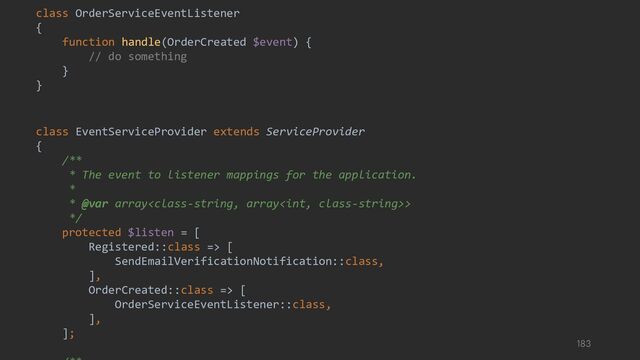 class OrderServiceEventListener
{
function handle(OrderCreated $event) {
// do something
}
}
class EventServiceProvider extends ServiceProvider
{
/**
* The event to listener mappings for the application.
*
* @var array>
*/
protected $listen = [
Registered::class => [
SendEmailVerificationNotification::class,
],
OrderCreated::class => [
OrderServiceEventListener::class,
],
];
