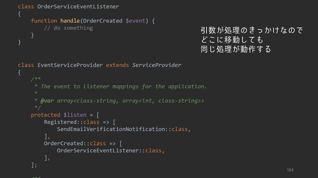 class OrderServiceEventListener
{
function handle(OrderCreated $event) {
// do something
}
}
class EventServiceProvider extends ServiceProvider
{
/**
* The event to listener mappings for the application.
*
* @var array>
*/
protected $listen = [
Registered::class => [
SendEmailVerificationNotification::class,
],
OrderCreated::class => [
OrderServiceEventListener::class,
],
];
