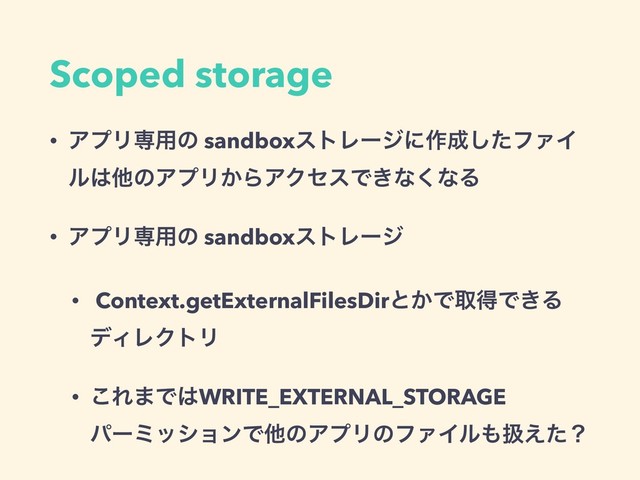 Scoped storage
• ΞϓϦઐ༻ͷ sandboxετϨʔδʹ࡞੒ͨ͠ϑΝΠ
ϧ͸ଞͷΞϓϦ͔ΒΞΫηεͰ͖ͳ͘ͳΔ
• ΞϓϦઐ༻ͷ sandboxετϨʔδ
• Context.getExternalFilesDirͱ͔ͰऔಘͰ͖Δ
σΟϨΫτϦ
• ͜Ε·Ͱ͸WRITE_EXTERNAL_STORAGE 
ύʔϛογϣϯͰଞͷΞϓϦͷϑΝΠϧ΋ѻ͑ͨʁ
