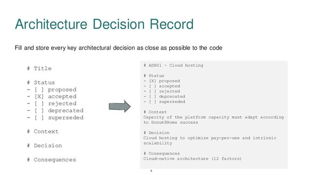 Fill and store every key architectural decision as close as possible to the code
Architecture Decision Record
# Title
# Status
- [ ] proposed
- [X] accepted
- [ ] rejected
- [ ] deprecated
- [ ] superseded
# Context
# Decision
# Consequences
# ADR01 – Cloud hosting
# Status
- [X] proposed
- [ ] accepted
- [ ] rejected
- [ ] deprecated
- [ ] superseded
# Context
Capacity of the platform capacity must adapt according
to Donut@Home success
# Decision
Cloud hosting to optimize pay-per-use and intrinsic
scalability
# Consequences
Cloud-native architecture (12 factors)
8
