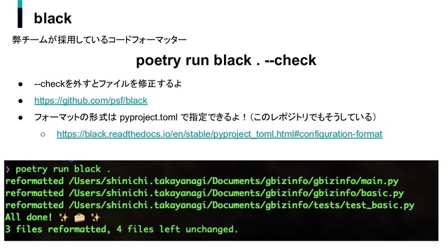 弊チームが採用しているコードフォーマッター
poetry run black . --check
● --checkを外すとファイルを修正するよ
● https://github.com/psf/black
● フォーマットの形式は pyproject.toml で指定できるよ！（このレポジトリでもそうしている）
○ https://black.readthedocs.io/en/stable/pyproject_toml.html#configuration-format
black
23
