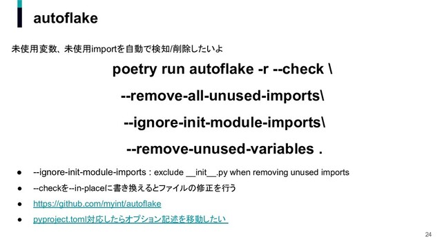 autoflake
未使用変数､ 未使用importを自動で検知/削除したいよ
poetry run autoflake -r --check \
--remove-all-unused-imports\
--ignore-init-module-imports\
--remove-unused-variables .
● --ignore-init-module-imports : exclude __init__.py when removing unused imports
● --checkを--in-placeに書き換えるとファイルの修正を行う
● https://github.com/myint/autoflake
● pyproject.toml対応したらオプション記述を移動したい
24
