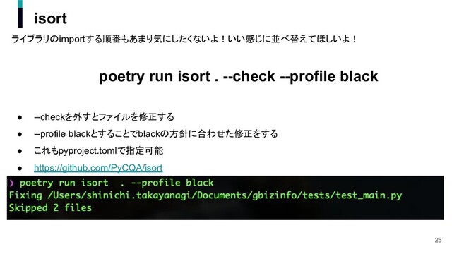 isort
ライブラリのimportする順番もあまり気にしたくないよ！いい感じに並べ替えてほしいよ！
poetry run isort . --check --profile black
● --checkを外すとファイルを修正する
● --profile blackとすることでblackの方針に合わせた修正をする
● これもpyproject.tomlで指定可能
● https://github.com/PyCQA/isort
25
