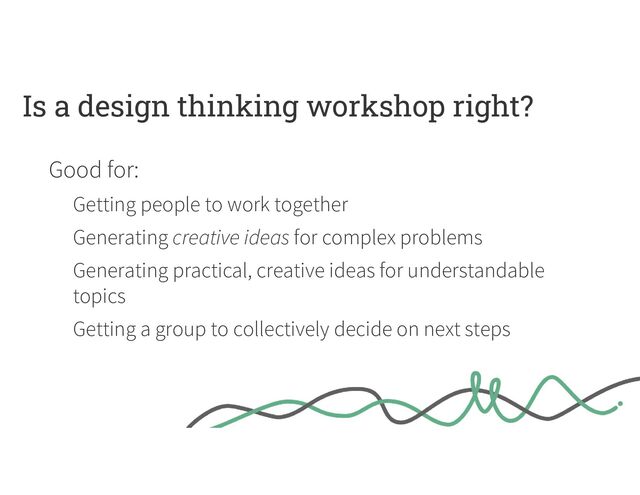 Is a design thinking workshop right?
Good for:
Getting people to work together
Generating creative ideas for complex problems
Generating practical, creative ideas for understandable
topics
Getting a group to collectively decide on next steps

