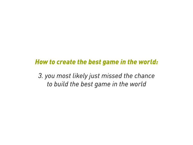 How to create the best game in the world:
3. you most likely just missed the chance
to build the best game in the world

