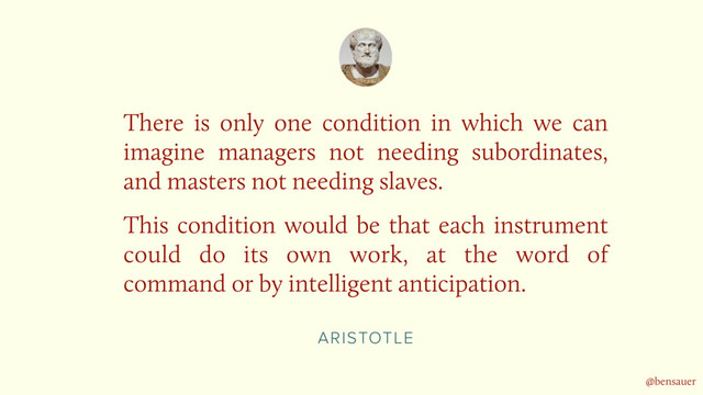 ARISTOTLE
There is only one condition in which we can
imagine managers not needing subordinates,
and masters not needing slaves.
This condition would be that each instrument
could do its own work, at the word of
command or by intelligent anticipation.
@bensauer
