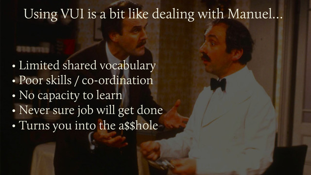 • Limited shared vocabulary
• Poor skills / co-ordination
• No capacity to learn
• Never sure job will get done
• Turns you into the a$$h0le
Using VUI is a bit like dealing with Manuel…

