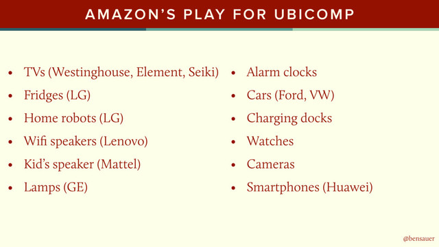 @bensauer
AMAZON’S PLAY FOR UBICOMP
• TVs (Westinghouse, Element, Seiki)
• Fridges (LG)
• Home robots (LG)
• Wiﬁ speakers (Lenovo)
• Kid’s speaker (Mattel)
• Lamps (GE)
@bensauer
• Alarm clocks
• Cars (Ford, VW)
• Charging docks
• Watches
• Cameras
• Smartphones (Huawei)
