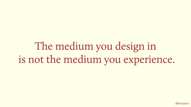 The medium you design in 
is not the medium you experience.
@bensauer
