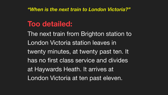 “When is the next train to London Victoria?”
Too detailed:  
The next train from Brighton station to
London Victoria station leaves in
twenty minutes, at twenty past ten. It
has no ﬁrst class service and divides
at Haywards Heath. It arrives at
London Victoria at ten past eleven.
