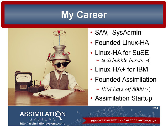 http://assimilationsystems.com/
9/14
My Career
My Career
●
S/W, SysAdmin
●
Founded Linux-HA
●
Linux-HA for SuSE
– tech bubble bursts :-(
●
Linux-HA+ for IBM
●
Founded Assimilation
– IBM Lays off 8000 :-(
●
Assimilation Startup
