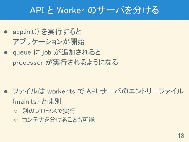 API と Worker のサーバを分ける 
● app.init() を実行すると 
アプリケーションが開始 
● queue に job が追加されると 
processor が実行されるようになる 
 
● ファイルは worker.ts で API サーバのエントリーファイル
(main.ts) とは別 
○ 別のプロセスで実行 
○ コンテナを分けることも可能 
13 
