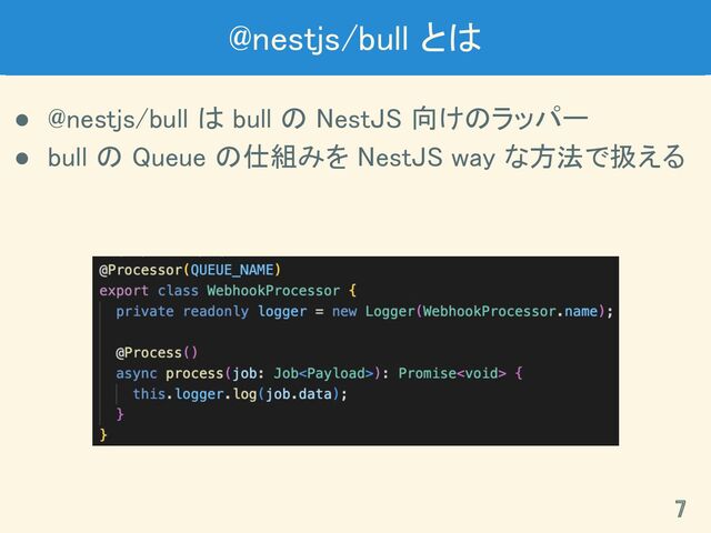 @nestjs/bull とは 
● @nestjs/bull は bull の NestJS 向けのラッパー 
● bull の Queue の仕組みを NestJS way な方法で扱える 
7 
