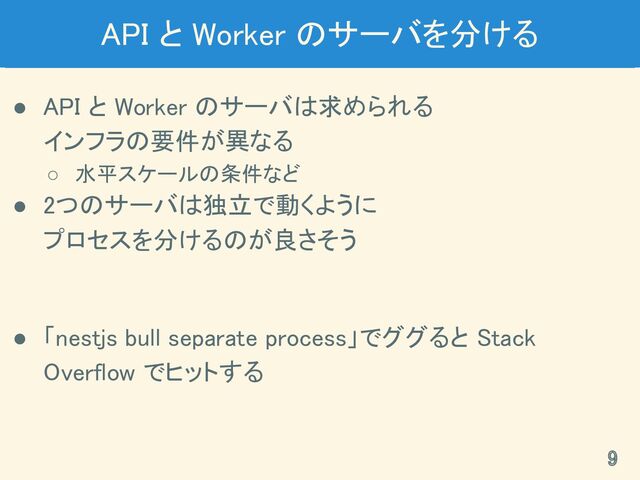 API と Worker のサーバを分ける 
● API と Worker のサーバは求められる 
インフラの要件が異なる 
○ 水平スケールの条件など 
● 2つのサーバは独立で動くように 
プロセスを分けるのが良さそう 
 
● 「nestjs bull separate process」でググると Stack
Overflow でヒットする 
9 
