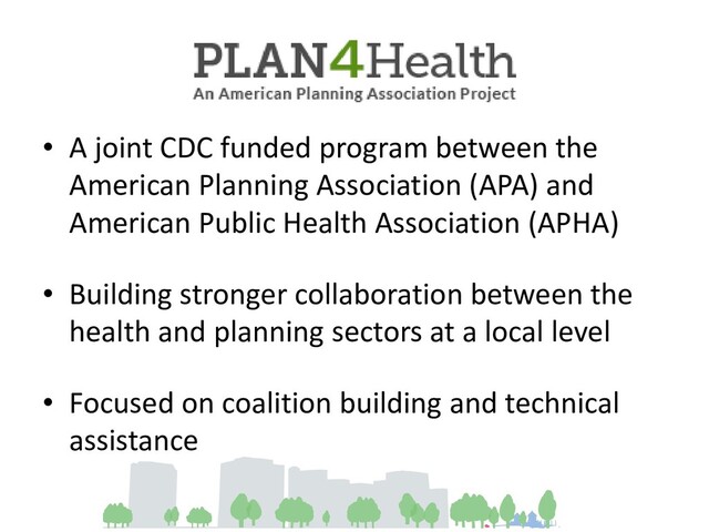 • A joint CDC funded program between the
American Planning Association (APA) and
American Public Health Association (APHA)
• Building stronger collaboration between the
health and planning sectors at a local level
• Focused on coalition building and technical
assistance
