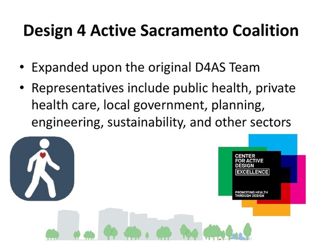 Design 4 Active Sacramento Coalition
• Expanded upon the original D4AS Team
• Representatives include public health, private
health care, local government, planning,
engineering, sustainability, and other sectors

