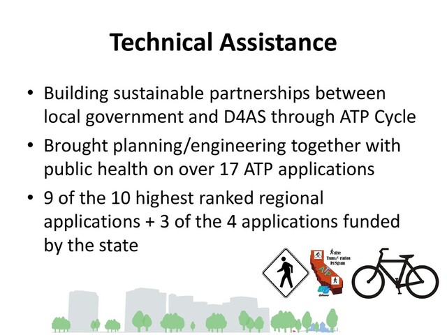 Technical Assistance
• Building sustainable partnerships between
local government and D4AS through ATP Cycle
• Brought planning/engineering together with
public health on over 17 ATP applications
• 9 of the 10 highest ranked regional
applications + 3 of the 4 applications funded
by the state
