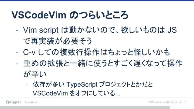 #gorillavim VSCodeVim が意外と Vim だった
VSCodeVim のつらいところ
- Vim script は動かないので、欲しいものは JS
で再実装が必要そう
- C-v しての複数行操作はちょっと怪しいかも
- 重めの拡張と一緒に使うとすごく遅くなって操作
が辛い
- 依存が多い TypeScript プロジェクトとかだと
VSCodeVim をオフにしている...
