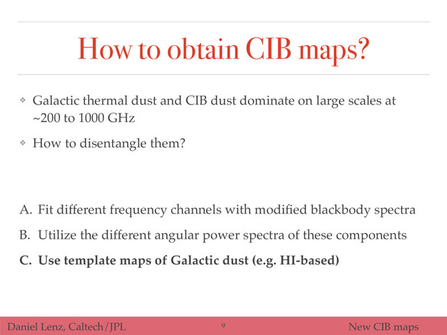 Daniel Lenz, Caltech/JPL New CIB maps
How to obtain CIB maps?
A. Fit different frequency channels with modiﬁed blackbody spectra
B. Utilize the different angular power spectra of these components
C. Use template maps of Galactic dust (e.g. HI-based)
❖ Galactic thermal dust and CIB dust dominate on large scales at
~200 to 1000 GHz
❖ How to disentangle them?
9
