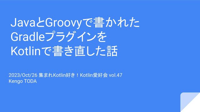 JavaとGroovyで書かれた
Gradleプラグインを
Kotlinで書き直した話
2023/Oct/26 集まれKotlin好き！Kotlin愛好会 vol.47
Kengo TODA
