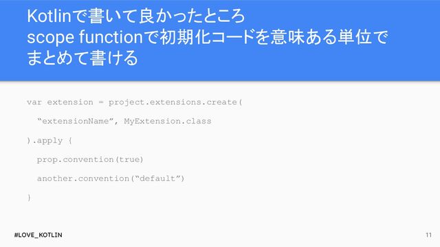 #LOVE_KOTLIN
Kotlinで書いて良かったところ
scope functionで初期化コードを意味ある単位で
まとめて書ける
11
var extension = project.extensions.create(
“extensionName”, MyExtension.class
).apply {
prop.convention(true)
another.convention(“default”)
}
