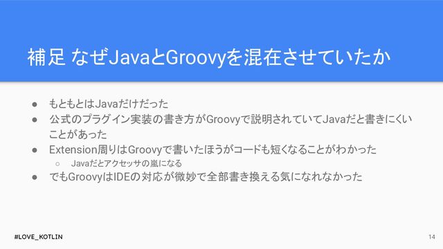 #LOVE_KOTLIN
補足 なぜJavaとGroovyを混在させていたか
● もともとはJavaだけだった
● 公式のプラグイン実装の書き方がGroovyで説明されていてJavaだと書きにくい
ことがあった
● Extension周りはGroovyで書いたほうがコードも短くなることがわかった
○ Javaだとアクセッサの嵐になる
● でもGroovyはIDEの対応が微妙で全部書き換える気になれなかった
14
