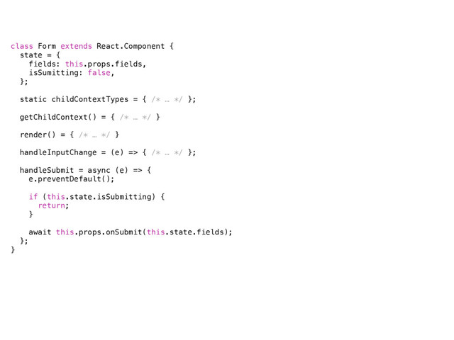 class Form extends React.Component {
state = {
fields: this.props.fields,
isSumitting: false,
};
static childContextTypes = { /* … */ };
getChildContext() = { /* … */ }
render() = { /* … */ }
handleInputChange = (e) => { /* … */ };
handleSubmit = async (e) => {
e.preventDefault();
if (this.state.isSubmitting) {
return;
}
await this.props.onSubmit(this.state.fields);
};
}
