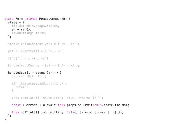 class Form extends React.Component {
state = {
fields: this.props.fields,
errors: {},
isSumitting: false,
};
static childContextTypes = { /* … */ };
getChildContext() = { /* … */ }
render() = { /* … */ }
handleInputChange = (e) => { /* … */ };
handleSubmit = async (e) => {
e.preventDefault();
if (this.state.isSubmitting) {
return;
}
this.setState({ isSubmitting: true, errors: {} });
const { errors } = await this.props.onSubmit(this.state.fields);
this.setState({ isSubmitting: false, errors: errors || {} });
};
}
