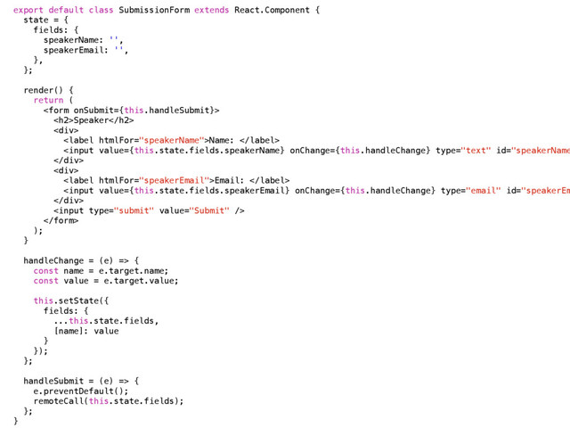 export default class SubmissionForm extends React.Component {
state = {
fields: {
speakerName: '',
speakerEmail: '',
},
};
render() {
return (

<h2>Speaker</h2>
<div>
Name: 
Email: 


);
}
handleChange = (e) => {
const name = e.target.name;
const value = e.target.value;
this.setState({
fields: { 
...this.state.fields,
[name]: value
}
});
};
handleSubmit = (e) => {
e.preventDefault();
remoteCall(this.state.fields);
};
}
</div>