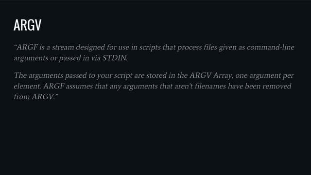 ARGV
“ARGF is a stream designed for use in scripts that process files given as command-line
arguments or passed in via STDIN.
The arguments passed to your script are stored in the ARGV Array, one argument per
element. ARGF assumes that any arguments that aren't filenames have been removed
from ARGV.”
