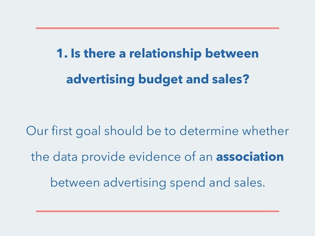1. Is there a relationship between
advertising budget and sales?
Our ﬁrst goal should be to determine whether
the data provide evidence of an association
between advertising spend and sales.
