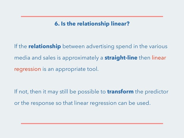 6. Is the relationship linear?
If the relationship between advertising spend in the various
media and sales is approximately a straight-line then linear
regression is an appropriate tool.
If not, then it may still be possible to transform the predictor
or the response so that linear regression can be used.
