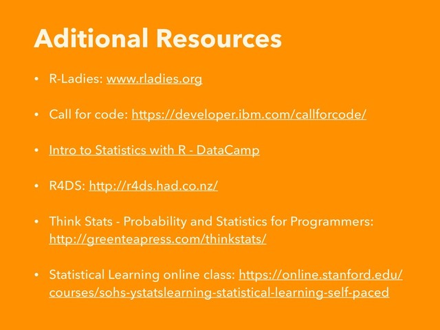 Aditional Resources
• R-Ladies: www.rladies.org
• Call for code: https://developer.ibm.com/callforcode/
• Intro to Statistics with R - DataCamp
• R4DS: http://r4ds.had.co.nz/
• Think Stats - Probability and Statistics for Programmers:
http://greenteapress.com/thinkstats/
• Statistical Learning online class: https://online.stanford.edu/
courses/sohs-ystatslearning-statistical-learning-self-paced
