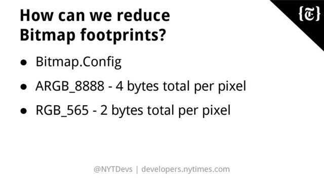 @NYTDevs | developers.nytimes.com
How can we reduce
Bitmap footprints?
● Bitmap.Config
● ARGB_8888 - 4 bytes total per pixel
● RGB_565 - 2 bytes total per pixel
