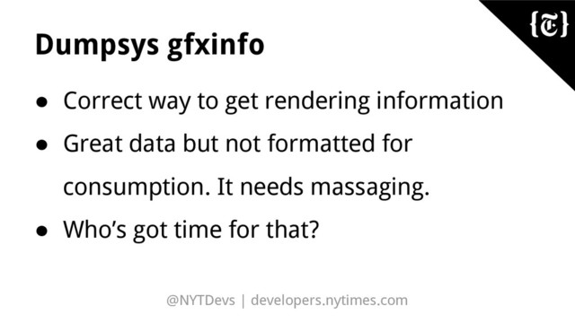 @NYTDevs | developers.nytimes.com
Dumpsys gfxinfo
● Correct way to get rendering information
● Great data but not formatted for
consumption. It needs massaging.
● Who’s got time for that?

